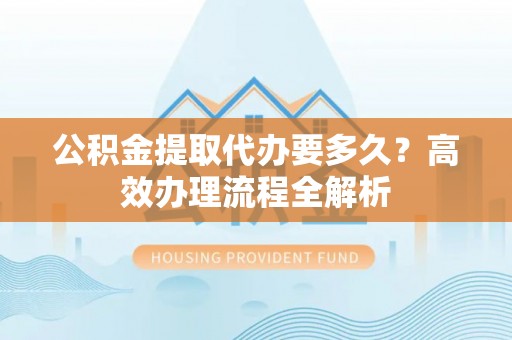 沽源公积金提取代办要多久？高效办理流程全解析