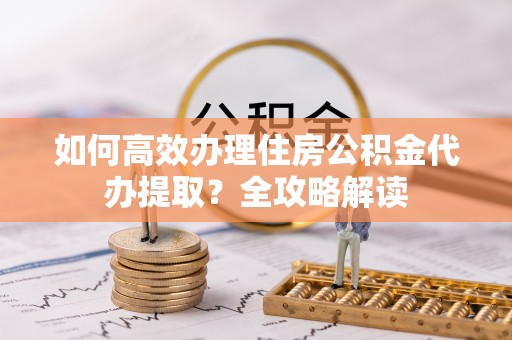 沽源如何高效办理住房公积金代办提取？全攻略解读