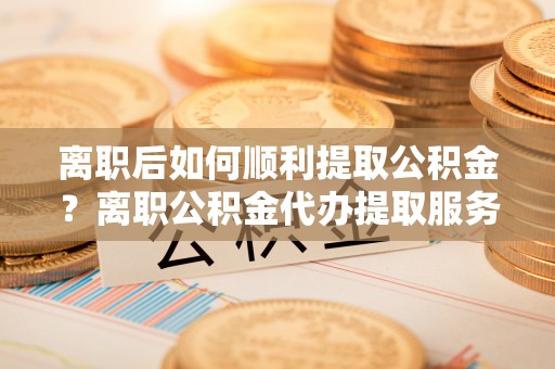 沽源离职后如何顺利提取公积金？离职公积金代办提取服务助力无忧办理