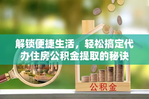 沽源解锁便捷生活，轻松搞定代办住房公积金提取的秘诀