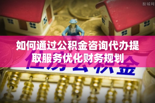 沽源如何通过公积金咨询代办提取服务优化财务规划