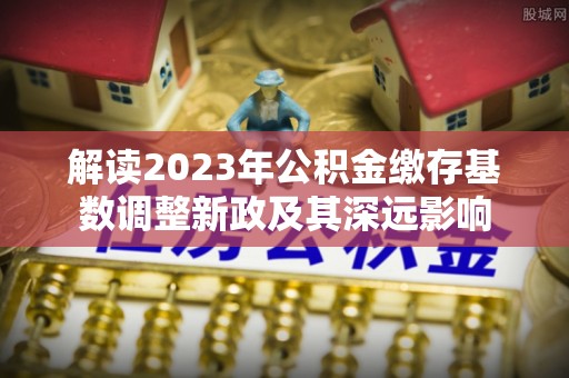 沽源解读2023年公积金缴存基数调整新政及其深远影响