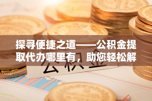 沽源探寻便捷之道——公积金提取代办哪里有，助您轻松解决资金难题