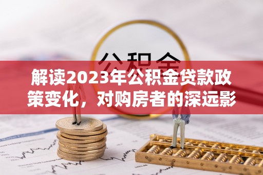 沽源解读2023年公积金贷款政策变化，对购房者的深远影响