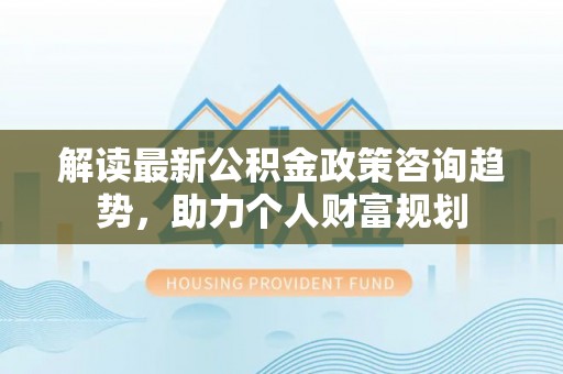 沽源解读最新公积金政策咨询趋势，助力个人财富规划