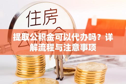 沽源提取公积金可以代办吗？详解流程与注意事项