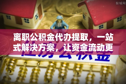 沽源离职公积金代办提取，一站式解决方案，让资金流动更便捷