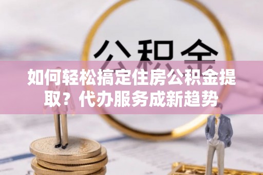 沽源如何轻松搞定住房公积金提取？代办服务成新趋势