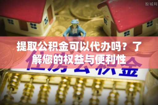 沽源提取公积金可以代办吗？了解您的权益与便利性