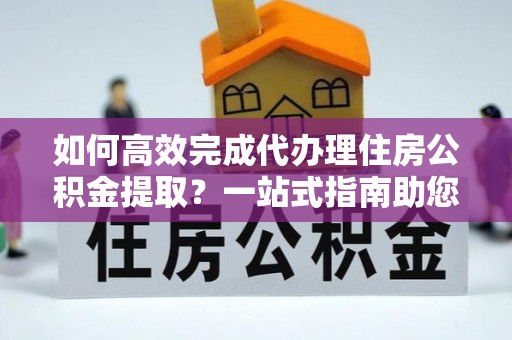 沽源如何高效完成代办理住房公积金提取？一站式指南助您轻松搞定