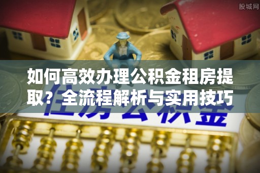 沽源如何高效办理公积金租房提取？全流程解析与实用技巧