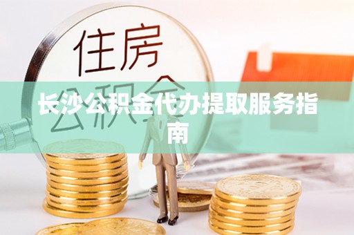 沽源长沙公积金代办提取服务指南