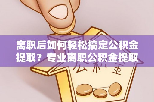 沽源离职后如何轻松搞定公积金提取？专业离职公积金提取代办服务来帮你