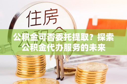 沽源公积金可否委托提取？探索公积金代办服务的未来