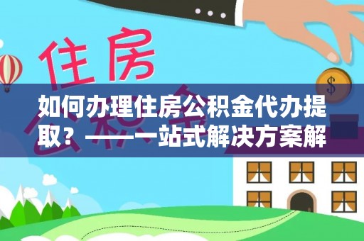 沽源如何办理住房公积金代办提取？——一站式解决方案解析